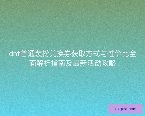 dnf普通装扮兑换券获取方式与性价比全面解析指南及最新活动攻略