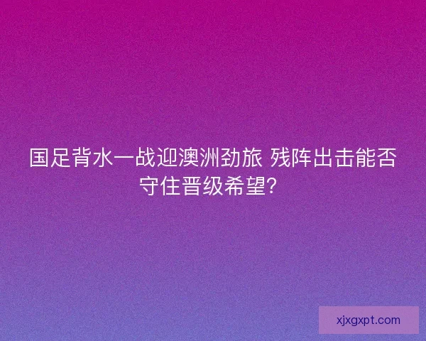国足背水一战迎澳洲劲旅 残阵出击能否守住晋级希望？