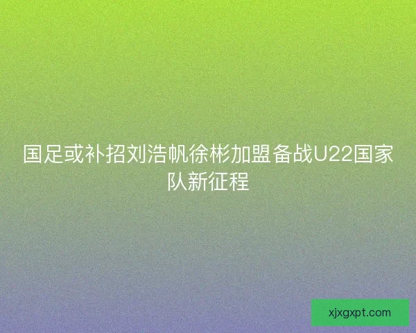 国足或补招刘浩帆徐彬加盟备战U22国家队新征程