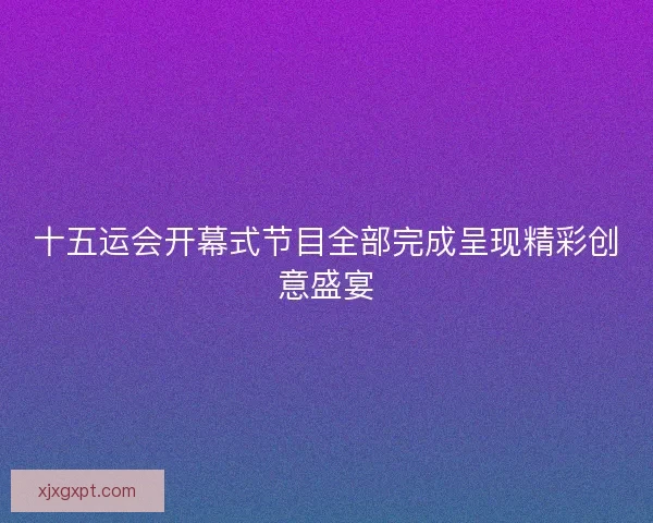 十五运会开幕式节目全部完成呈现精彩创意盛宴
