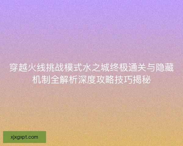 穿越火线挑战模式水之城终极通关与隐藏机制全解析深度攻略技巧揭秘