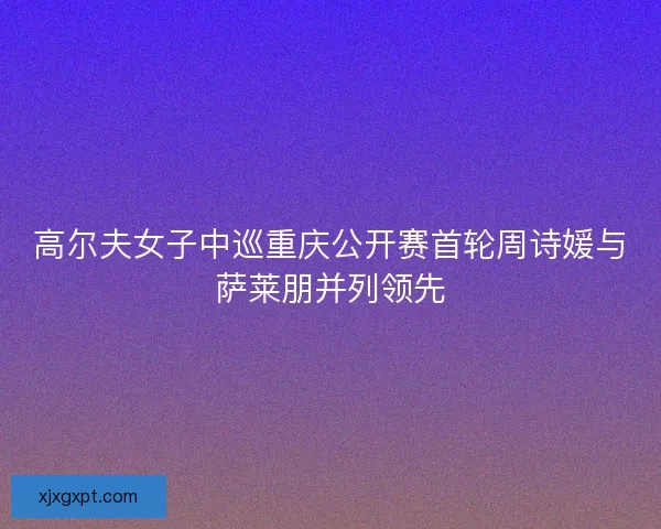 高尔夫女子中巡重庆公开赛首轮周诗媛与萨莱朋并列领先