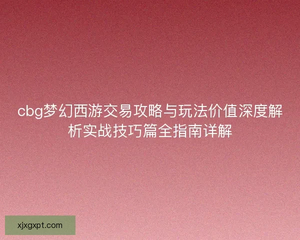 cbg梦幻西游交易攻略与玩法价值深度解析实战技巧篇全指南详解