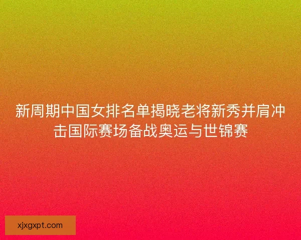 新周期中国女排名单揭晓老将新秀并肩冲击国际赛场备战奥运与世锦赛 新周期中国女排名单揭晓老将新秀并肩冲击国际赛场备战奥运与世锦赛