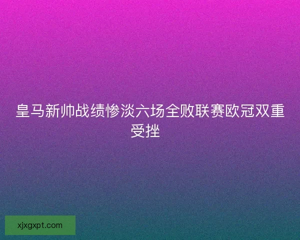 皇马新帅战绩惨淡六场全败联赛欧冠双重受挫 皇马新帅战绩惨淡六场全败联赛欧冠双重受挫
