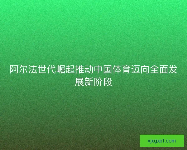 阿尔法世代崛起推动中国体育迈向全面发展新阶段 阿尔法世代崛起推动中国体育迈向全面发展新阶段