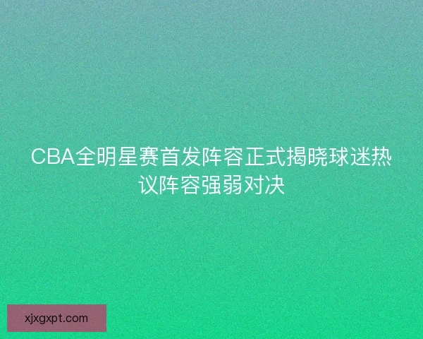 CBA全明星赛首发阵容正式揭晓球迷热议阵容强弱对决