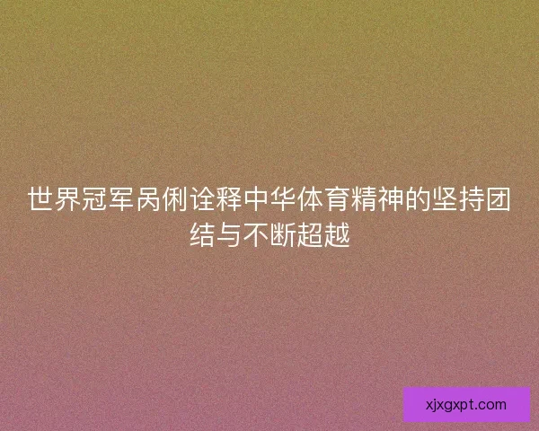 世界冠军呙俐诠释中华体育精神的坚持团结与不断超越 世界冠军呙俐诠释中华体育精神的坚持团结与不断超越