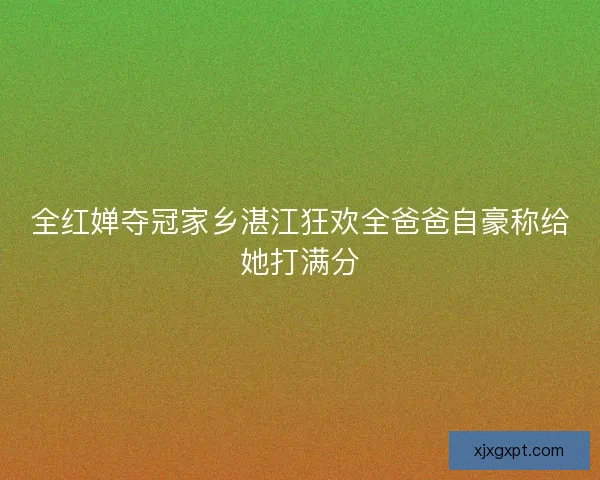 全红婵夺冠家乡湛江狂欢全爸爸自豪称给她打满分 全红婵夺冠家乡湛江狂欢全爸爸自豪称给她打满分