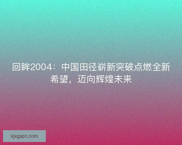 回眸2004:中国田径崭新突破点燃全新希望,迈向辉煌未来 回眸2004:中国田径崭新突破点燃全新希望,迈向辉煌未来