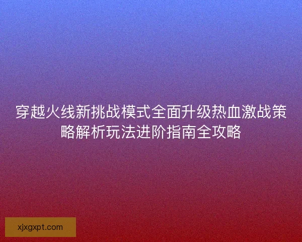 穿越火线新挑战模式全面升级热血激战策略解析玩法进阶指南全攻略 穿越火线新挑战模式全面升级热血激战策略解析玩法进阶指南全攻略