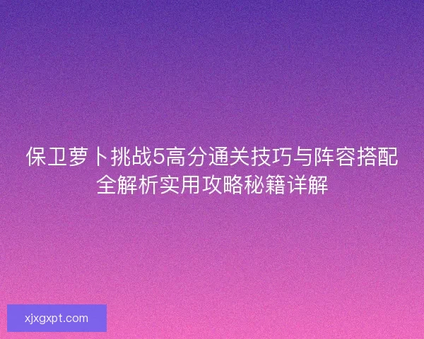 保卫萝卜挑战5高分通关技巧与阵容搭配全解析实用攻略秘籍详解 保卫萝卜挑战5高分通关技巧与阵容搭配全解析实用攻略秘籍详解