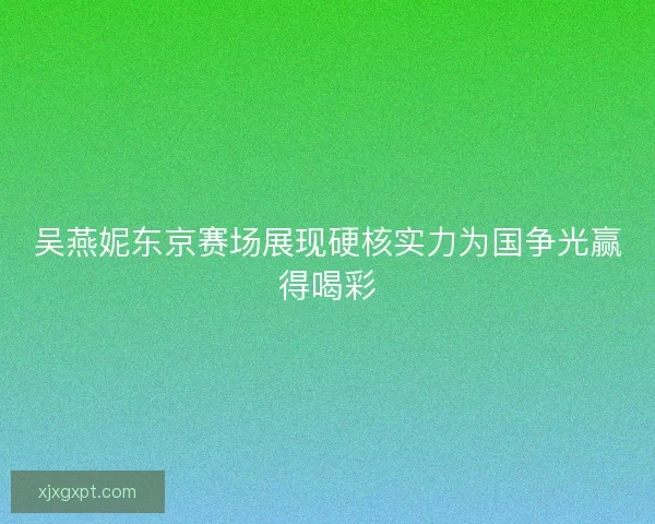 吴燕妮东京赛场展现硬核实力为国争光赢得喝彩 吴燕妮东京赛场展现硬核实力为国争光赢得喝彩