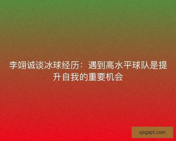 李翊诚谈冰球经历：遇到高水平球队是提升自我的重要机会