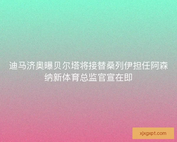 迪马济奥曝贝尔塔将接替桑列伊担任阿森纳新体育总监官宣在即