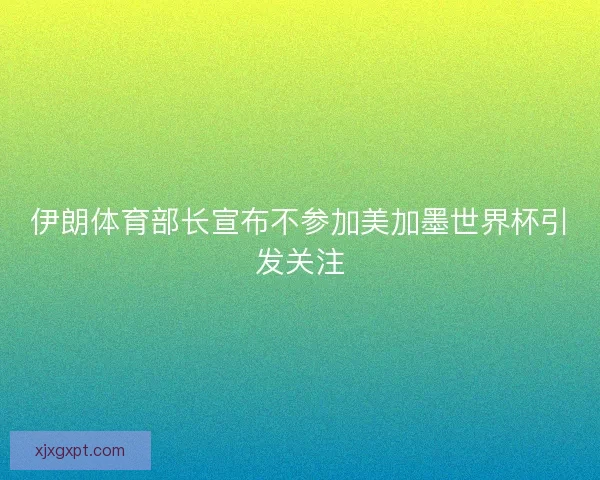 伊朗体育部长宣布不参加美加墨世界杯引发关注 伊朗体育部长宣布不参加美加墨世界杯引发关注