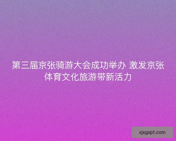 第三届京张骑游大会成功举办 激发京张体育文化旅游带新活力