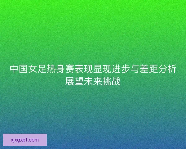 中国女足热身赛表现显现进步与差距分析展望未来挑战 中国女足热身赛表现显现进步与差距分析展望未来挑战