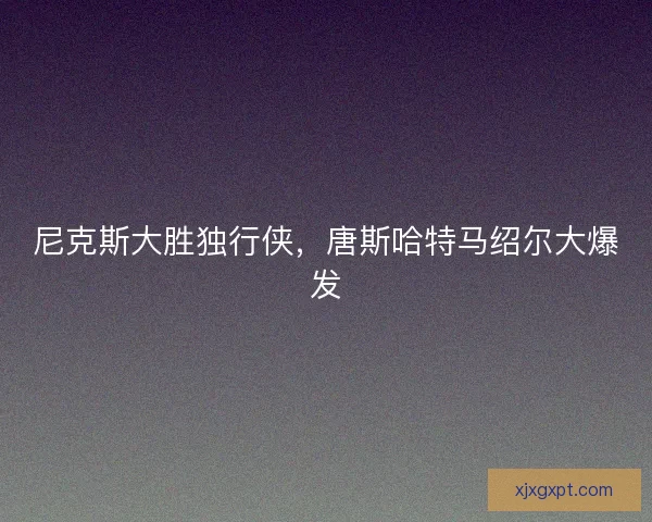 尼克斯大胜独行侠，唐斯哈特马绍尔大爆发