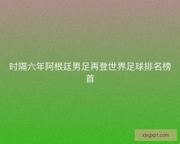 时隔六年阿根廷男足再登世界足球排名榜首 时隔六年阿根廷男足再登世界足球排名榜首
