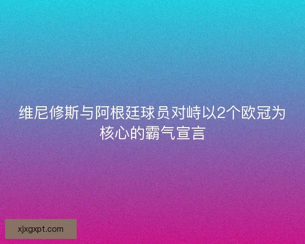 维尼修斯与阿根廷球员对峙以2个欧冠为核心的霸气宣言 维尼修斯与阿根廷球员对峙以2个欧冠为核心的霸气宣言