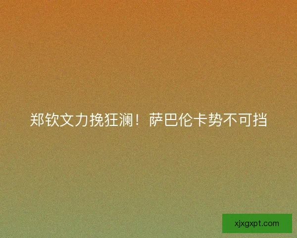 郑钦文力挽狂澜!萨巴伦卡势不可挡 郑钦文力挽狂澜!萨巴伦卡势不可挡