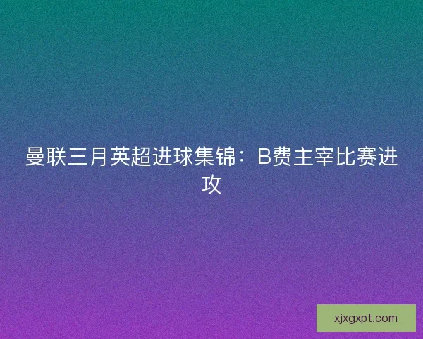 曼联三月英超进球集锦：B费主宰比赛进攻