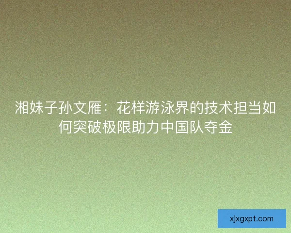 湘妹子孙文雁:花样游泳界的技术担当如何突破极限助力中国队夺金 湘妹子孙文雁:花样游泳界的技术担当如何突破极限助力中国队夺金