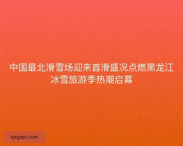 中国最北滑雪场迎来首滑盛况点燃黑龙江冰雪旅游季热潮启幕