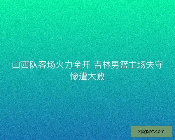 山西队客场火力全开 吉林男篮主场失守惨遭大败