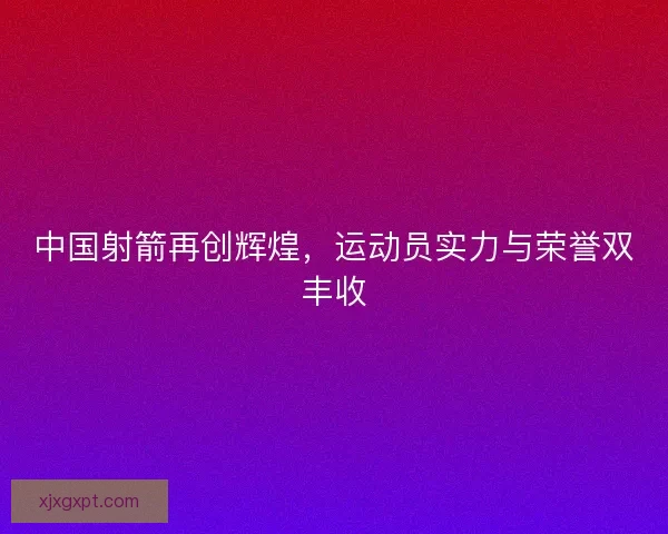 中国射箭再创辉煌,运动员实力与荣誉双丰收 中国射箭再创辉煌,运动员实力与荣誉双丰收