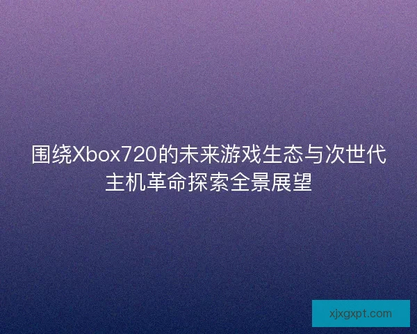围绕Xbox720的未来游戏生态与次世代主机革命探索全景展望 围绕Xbox720的未来游戏生态与次世代主机革命探索全景展望