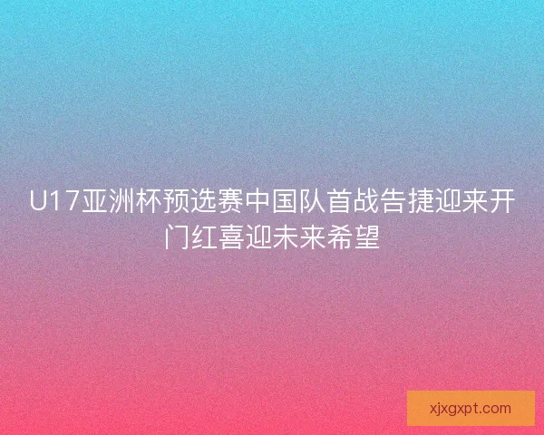 U17亚洲杯预选赛中国队首战告捷迎来开门红喜迎未来希望 U17亚洲杯预选赛中国队首战告捷迎来开门红喜迎未来希望