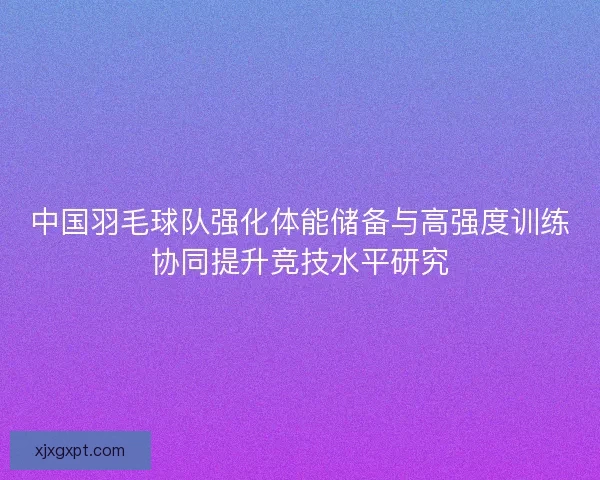 中国羽毛球队强化体能储备与高强度训练协同提升竞技水平研究 中国羽毛球队强化体能储备与高强度训练协同提升竞技水平研究