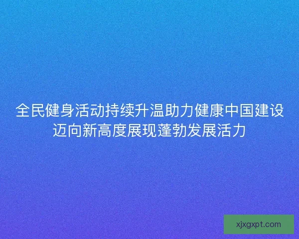 全民健身活动持续升温助力健康中国建设迈向新高度展现蓬勃发展活力 全民健身活动持续升温助力健康中国建设迈向新高度展现蓬勃发展活力